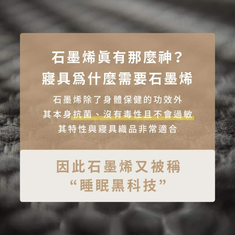 石墨烯真的有那麼神？寢具為什麼需要石墨烯？ 石墨烯除了身體保健功效外，其本身抗菌、沒有毒性而且不會過敏，石墨烯本身特性與寢具織品非常適合！引此石墨烯又被稱為“睡眠黑科技”